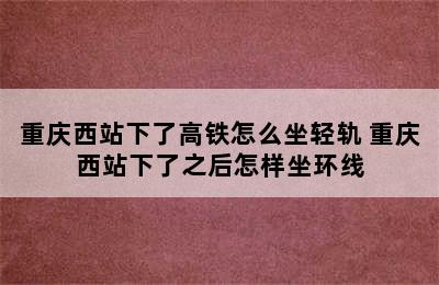 重庆西站下了高铁怎么坐轻轨 重庆西站下了之后怎样坐环线